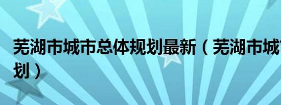 芜湖市城市总体规划最新（芜湖市城市总体规划）