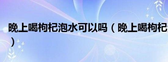 晚上喝枸杞泡水可以吗（晚上喝枸杞泡水好吗）