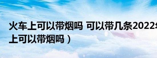 火车上可以带烟吗 可以带几条2022年（火车上可以带烟吗）