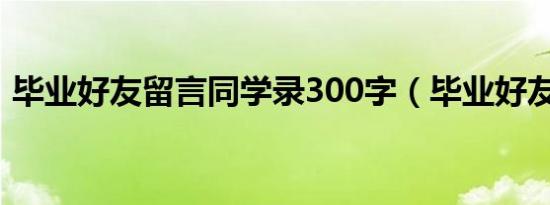 毕业好友留言同学录300字（毕业好友留言）