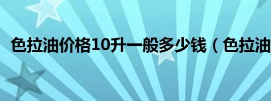 色拉油价格10升一般多少钱（色拉油价格）