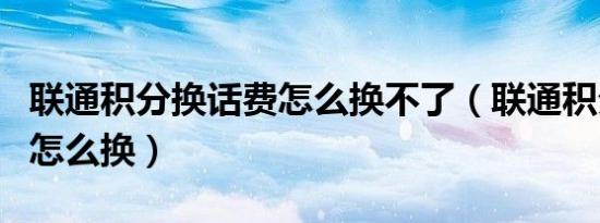 联通积分换话费怎么换不了（联通积分换话费怎么换）