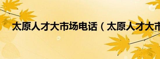 太原人才大市场电话（太原人才大市场）