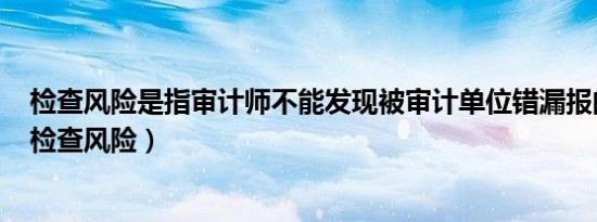 检查风险是指审计师不能发现被审计单位错漏报的可能性（检查风险）