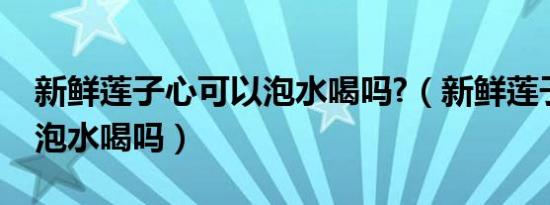 新鲜莲子心可以泡水喝吗?（新鲜莲子心可以泡水喝吗）