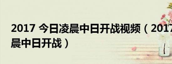 2017 今日凌晨中日开战视频（2017 今日凌晨中日开战）