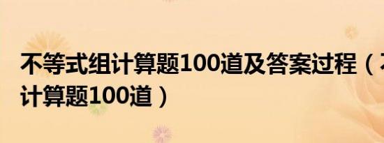 不等式组计算题100道及答案过程（不等式组计算题100道）