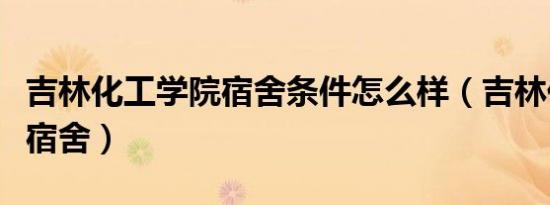 吉林化工学院宿舍条件怎么样（吉林化工学院宿舍）