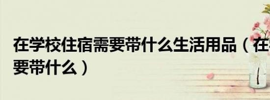 在学校住宿需要带什么生活用品（在学校住宿要带什么）