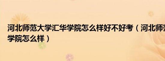 河北师范大学汇华学院怎么样好不好考（河北师范大学汇华学院怎么样）