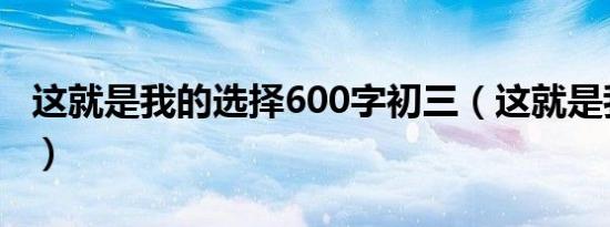 这就是我的选择600字初三（这就是我的选择）