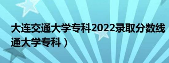 大连交通大学专科2022录取分数线（大连交通大学专科）