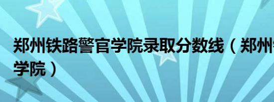 郑州铁路警官学院录取分数线（郑州铁路警官学院）