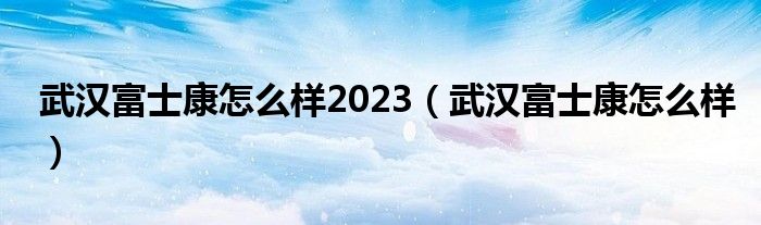 武汉富士康怎么样2023（武汉富士康怎么样）