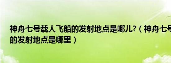 神舟七号载人飞船的发射地点是哪儿?（神舟七号载人飞船的发射地点是哪里）