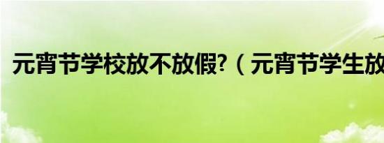 元宵节学校放不放假?（元宵节学生放假吗）