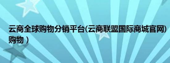 云商全球购物分销平台(云商联盟国际商城官网)（云商全球购物）