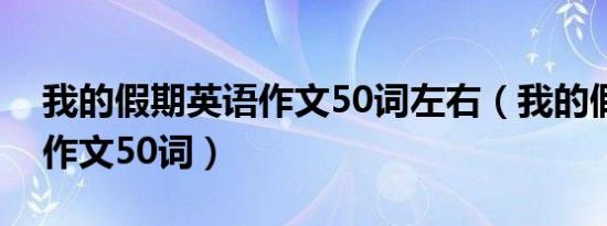 我的假期英语作文50词左右（我的假期英语作文50词）