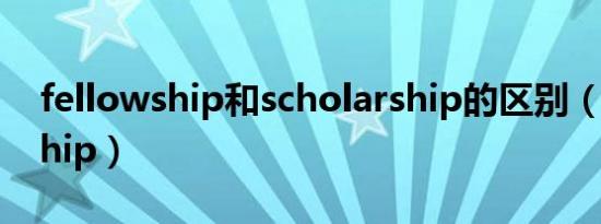 fellowship和scholarship的区别（fellowship）