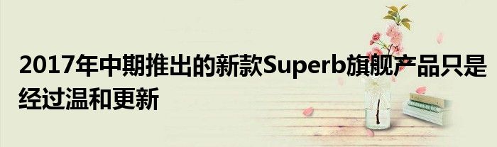 2017年中期推出的新款Superb旗舰产品只是经过温和更新(图1)