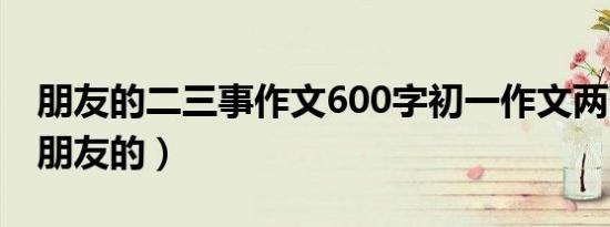 朋友的二三事作文600字初一作文两个方面（朋友的）