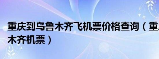 重庆到乌鲁木齐飞机票价格查询（重庆到乌鲁木齐机票）