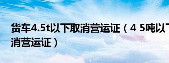 货车4.5t以下取消营运证（4 5吨以下货车取消营运证）