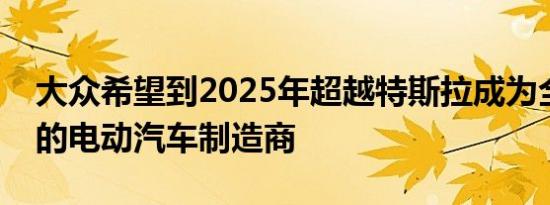 大众希望到2025年超越特斯拉成为全球最大的电动汽车制造商