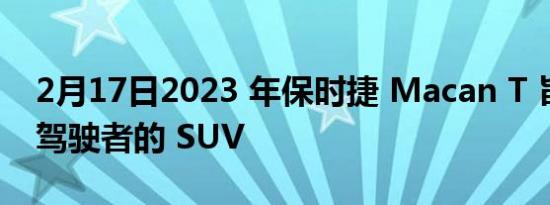 2月17日2023 年保时捷 Macan T 旨在成为驾驶者的 SUV