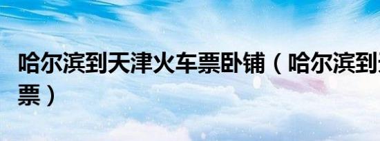 哈尔滨到天津火车票卧铺（哈尔滨到天津火车票）