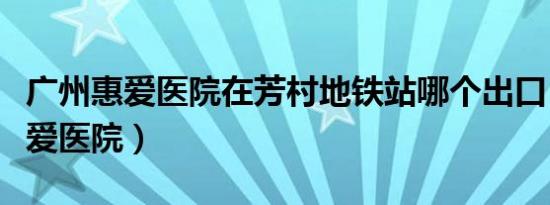 广州惠爱医院在芳村地铁站哪个出口（广州惠爱医院）