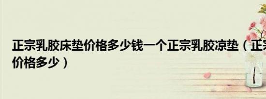 正宗乳胶床垫价格多少钱一个正宗乳胶凉垫（正宗乳胶床垫价格多少）