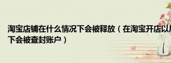 淘宝店铺在什么情况下会被释放（在淘宝开店以后什么情况下会被查封账户）