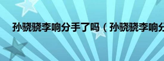 孙骁骁李响分手了吗（孙骁骁李响分手）