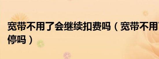 宽带不用了会继续扣费吗（宽带不用了需要报停吗）