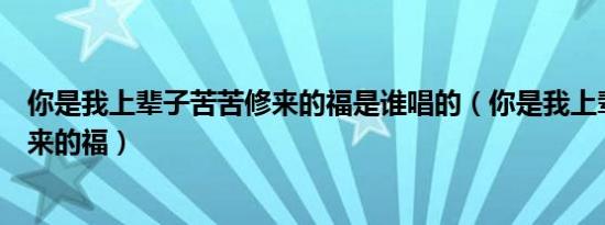 你是我上辈子苦苦修来的福是谁唱的（你是我上辈子苦苦修来的福）