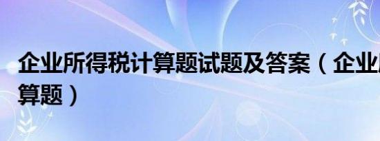 企业所得税计算题试题及答案（企业所得税计算题）