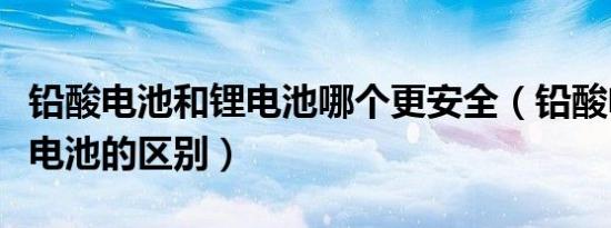 铅酸电池和锂电池哪个更安全（铅酸电池和锂电池的区别）