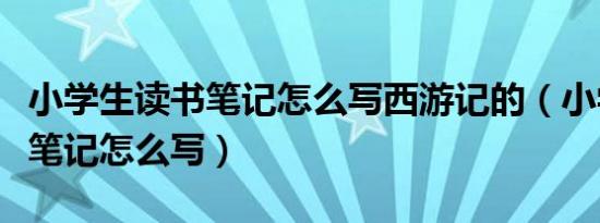 小学生读书笔记怎么写西游记的（小学生读书笔记怎么写）