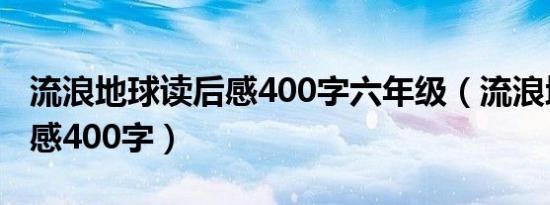 流浪地球读后感400字六年级（流浪地球读后感400字）