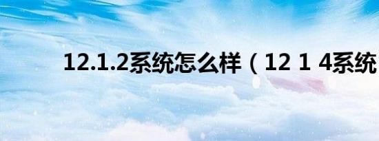 12.1.2系统怎么样（12 1 4系统）