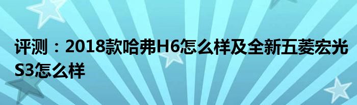 评测：2018款哈弗H6怎么样及全新五菱宏光S3怎么样(图1)