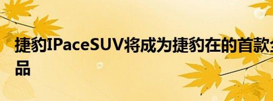 捷豹IPaceSUV将成为捷豹在的首款全电动产品