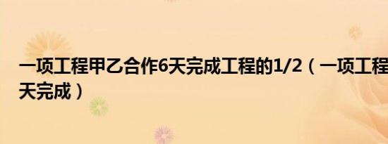 一项工程甲乙合作6天完成工程的1/2（一项工程甲乙合作6天完成）