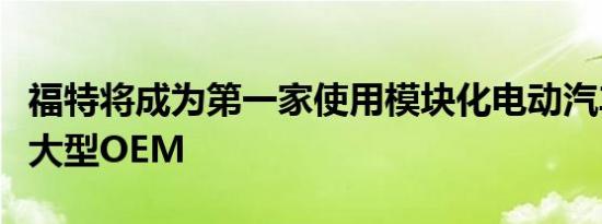 福特将成为第一家使用模块化电动汽车平台的大型OEM