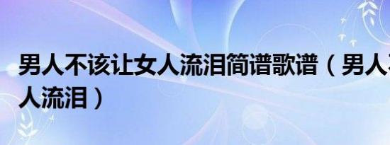 男人不该让女人流泪简谱歌谱（男人不该让女人流泪）