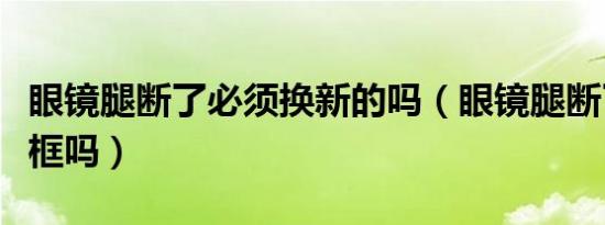 眼镜腿断了必须换新的吗（眼镜腿断了必须换框吗）