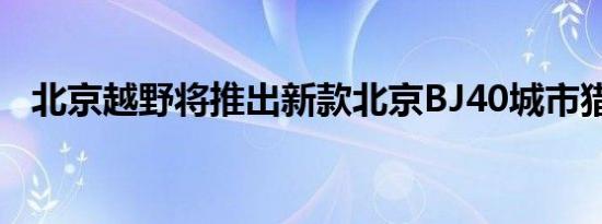 北京越野将推出新款北京BJ40城市猎人版