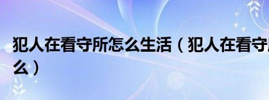 犯人在看守所怎么生活（犯人在看守所都干什么）