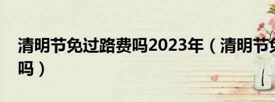 清明节免过路费吗2023年（清明节免过路费吗）